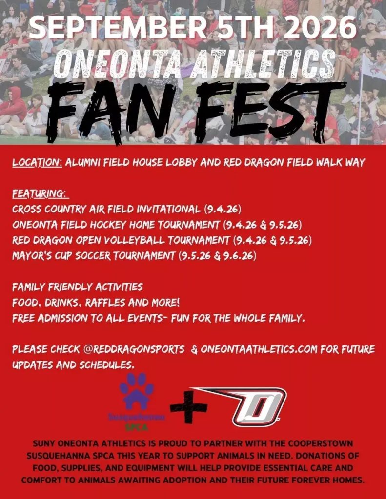 Oneonta Athletics Fan Fest flyer which states "SEPTEMBER 5TH 2026. ONEONTA ATHLETICS
FAN FEST
LOCATION: ALUMNI FIELD HOUSE LOBBY AND RED DRAGON FIELD WALK WAY
FEATURING:
CROSS COUNTRY AIR FIELD INVITATIONAL (9.4.26)
ONEONTA FIELD HOCKEY HOME TOURNAMENT (9.4.26 & 9,5.26)
RED DRAGON OPEN VOLLEYBALL TOURNAMENT (9.4.26 & 9.5.26)
MAYOR'S CUP SOCCER TOURNAMENT (9.5.26 & 9.6.26)
FAMILY FRIENDLY ACTIVITIES
FOOD, DRINKS, RAFFLES AND MORE!
FREE ADMISSION TO ALL EVENTS- FUN FOR THE WHOLE FAMILY. PLEASE CHECK @REDDRAGONSPORTS & ONEONTAATHLETICS.COM FOR FUTURE
UPDATES AND SCHEDULES.
SUNY ONEONTA ATHLETICS IS PROUD TO PARTNER WITH THE COOPERSTOWN SUSQUEHANNA SPCA THIS YEAR TO SUPPORT ANIMALS IN NEED. DONATIONS OF FOOD, SUPPLIES, AND EQUIPMENT WILL HELP PROVIDE ESSENTIAL CARE AND
COMFORT TO ANIMALS AWAITING ADOPTION AND THEIR FUTURE FOREVER HOMES."